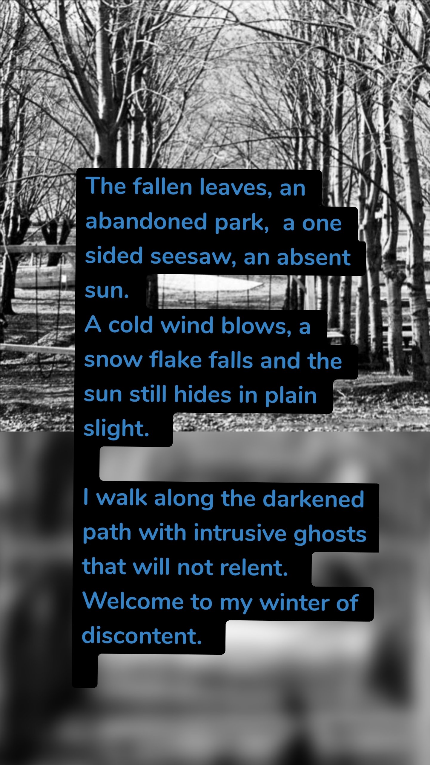 The fallen leaves, an abandoned park,  a one sided seesaw, an absent sun.
A cold wind blows, a snow flake falls and the sun still hides in plain slight. 

I walk along the darkened path with intrusive ghosts that will not relent. 
Welcome to my winter of discontent. 

