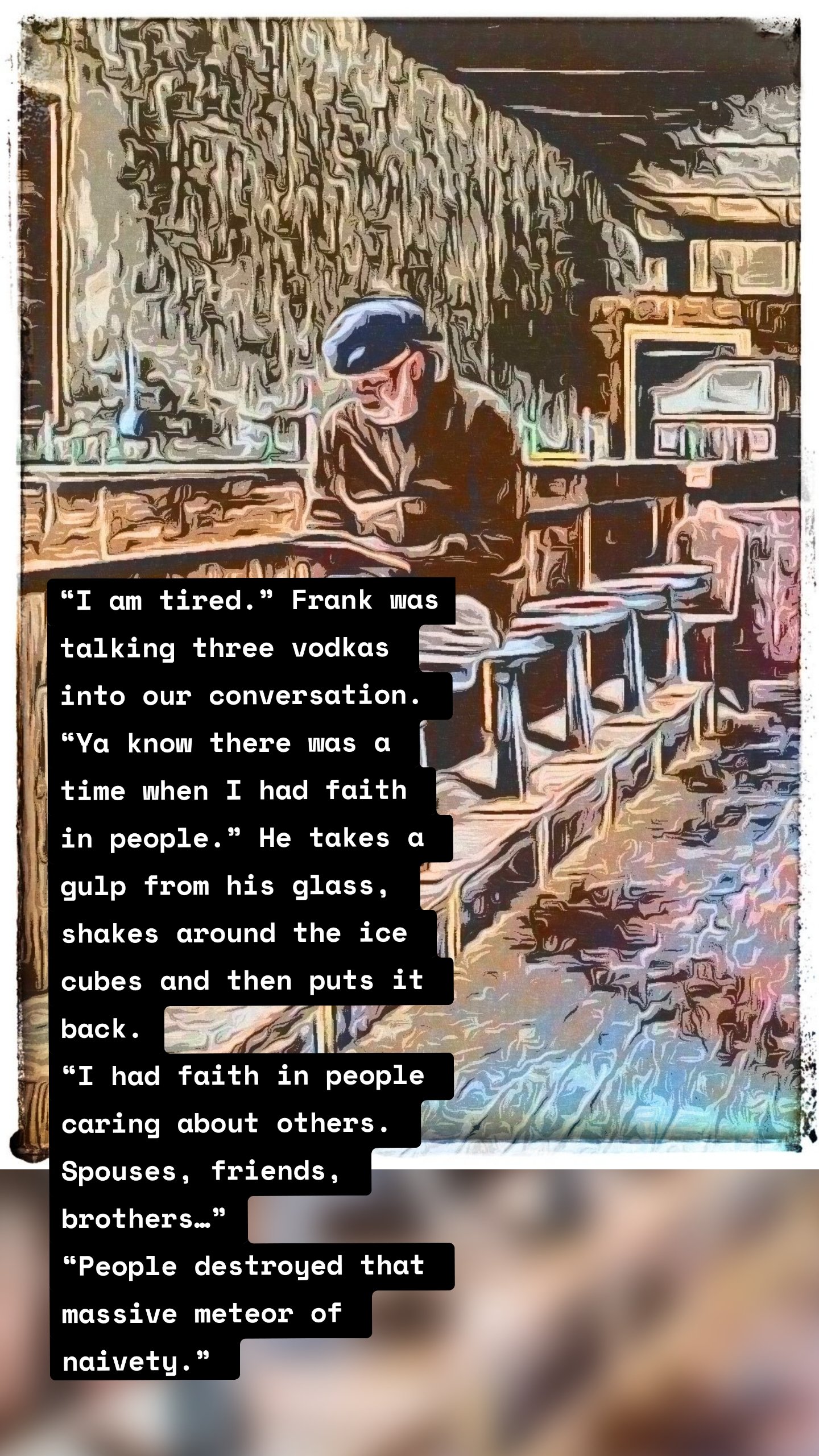 “I am tired.” Frank was talking three vodkas into our conversation. “Ya know there was a time when I had faith in people.” He takes a gulp from his glass, shakes around the ice cubes and then puts it back.
“I had faith in people caring about others. Spouses, friends, brothers…”
“People destroyed that massive meteor of naivety.” 