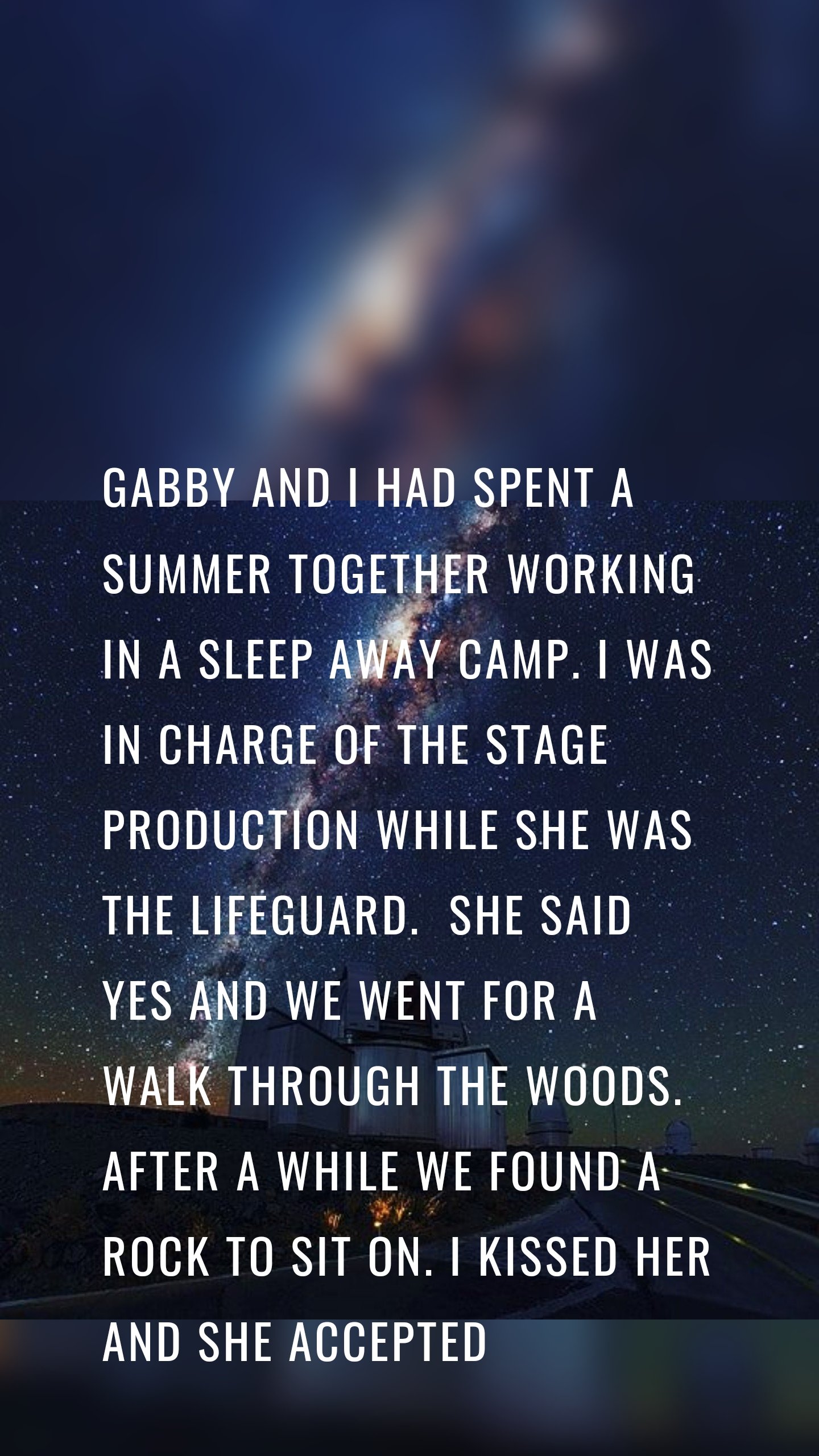 Gabby and I had spent a summer together working in a sleep away camp. I was in charge of the stage production while she was the lifeguard.  She said yes and we went for a walk through the woods. After a while we found a rock to sit on. I kissed her and she accepted